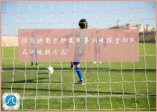 格瓦迪奥尔热衷军事训练探索部队式训练新方式