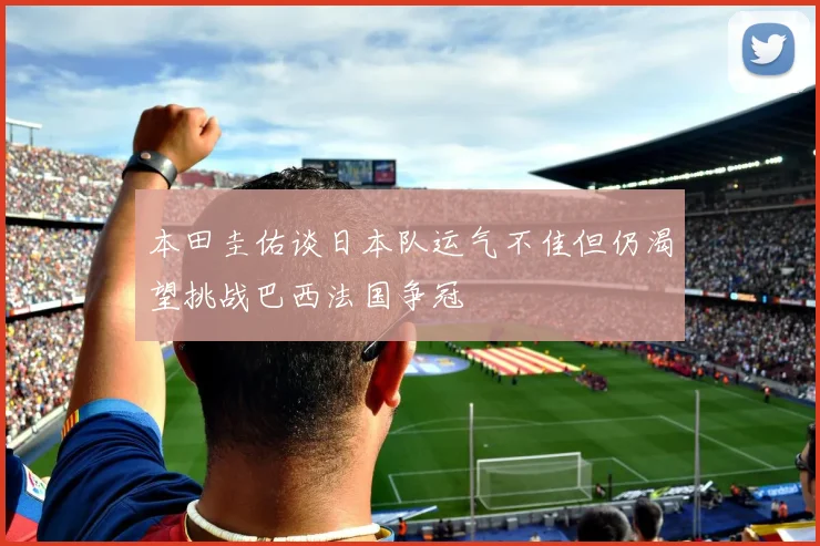 本田圭佑谈日本队运气不佳但仍渴望挑战巴西法国争冠