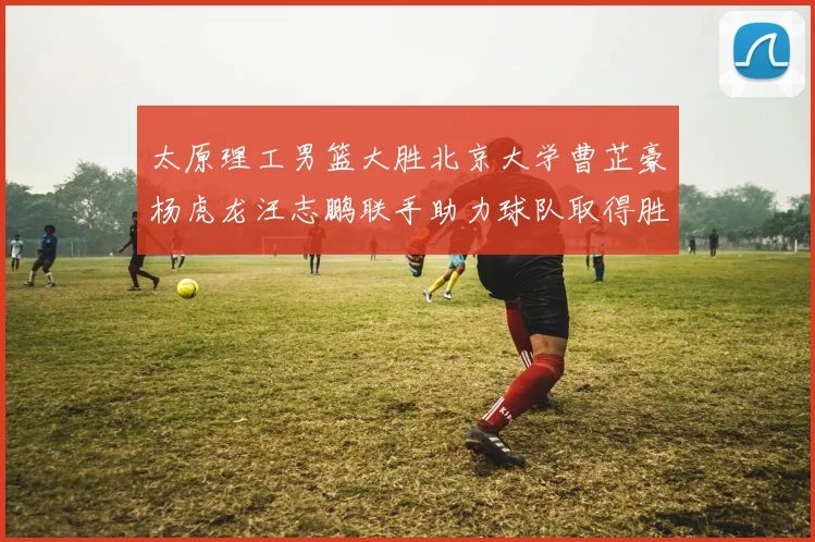 太原理工男篮大胜北京大学曹芷豪杨虎龙汪志鹏联手助力球队取得胜利