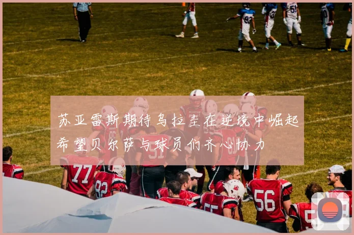 苏亚雷斯期待乌拉圭在逆境中崛起希望贝尔萨与球员们齐心协力