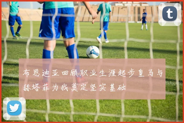布恩迪亚回顾职业生涯起步皇马与赫塔菲为我奠定坚实基础