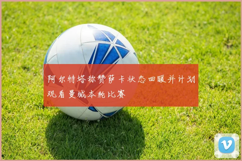 阿尔特塔称赞萨卡状态回暖并计划观看曼城本轮比赛