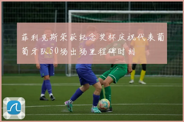 菲利克斯荣获纪念奖杯庆祝代表葡萄牙队50场出场里程碑时刻
