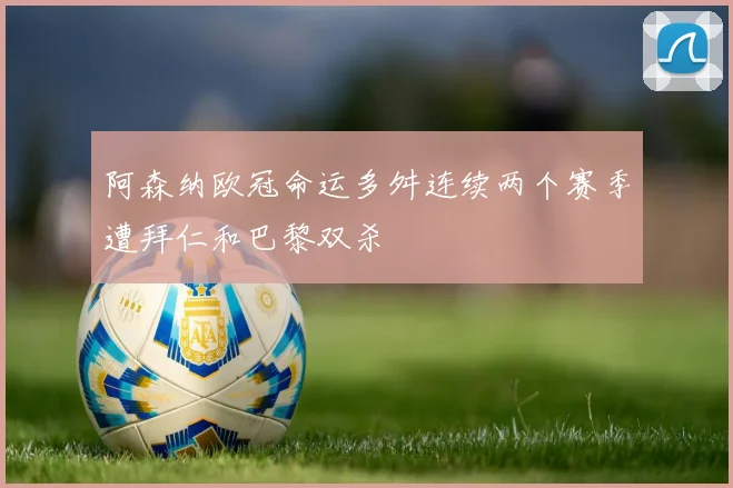 阿森纳欧冠命运多舛连续两个赛季遭拜仁和巴黎双杀
