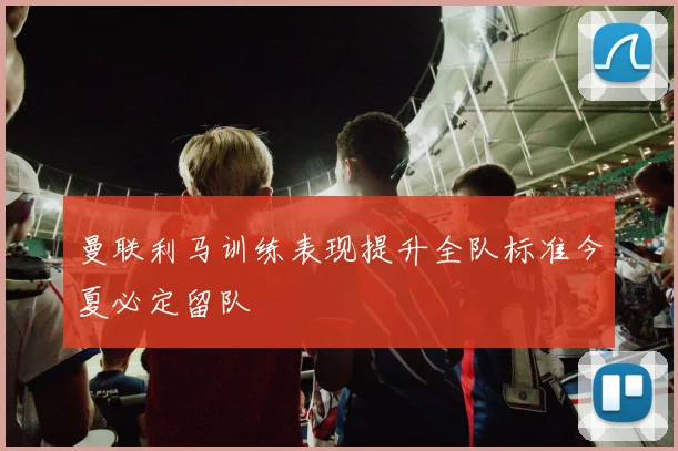曼联利马训练表现提升全队标准今夏必定留队