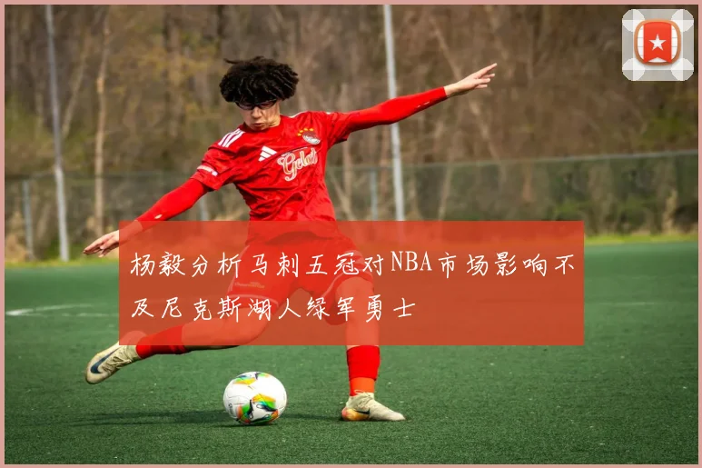 杨毅分析马刺五冠对NBA市场影响不及尼克斯湖人绿军勇士