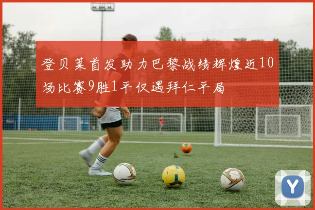 登贝莱首发助力巴黎战绩辉煌近10场比赛9胜1平仅遇拜仁平局