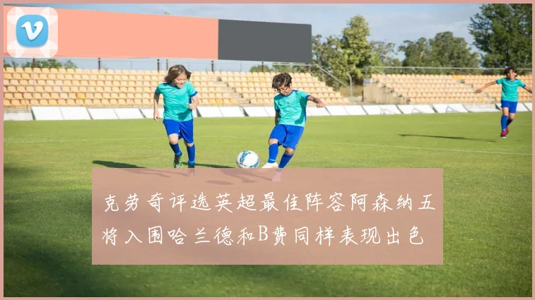 克劳奇评选英超最佳阵容阿森纳五将入围哈兰德和B费同样表现出色