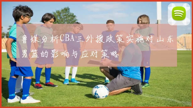 鲁媒分析CBA三外援政策实施对山东男篮的影响与应对策略